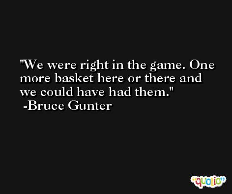 We were right in the game. One more basket here or there and we could have had them. -Bruce Gunter