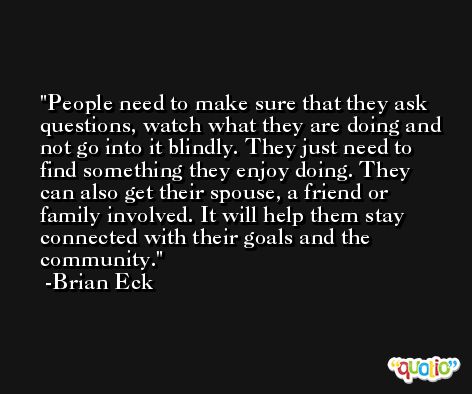 People need to make sure that they ask questions, watch what they are doing and not go into it blindly. They just need to find something they enjoy doing. They can also get their spouse, a friend or family involved. It will help them stay connected with their goals and the community. -Brian Eck