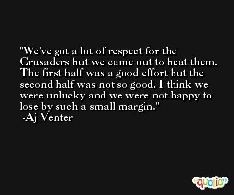 We've got a lot of respect for the Crusaders but we came out to beat them. The first half was a good effort but the second half was not so good. I think we were unlucky and we were not happy to lose by such a small margin. -Aj Venter