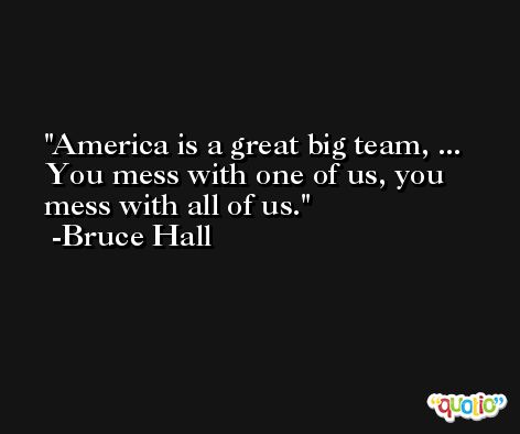 America is a great big team, ... You mess with one of us, you mess with all of us. -Bruce Hall