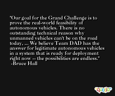 Our goal for the Grand Challenge is to prove the real-world feasibility of autonomous vehicles. There is no outstanding technical reason why unmanned vehicles can't be on the road today, ... We believe Team DAD has the answer for legitimate autonomous vehicles in a system that is ready for deployment right now -- the possibilities are endless. -Bruce Hall