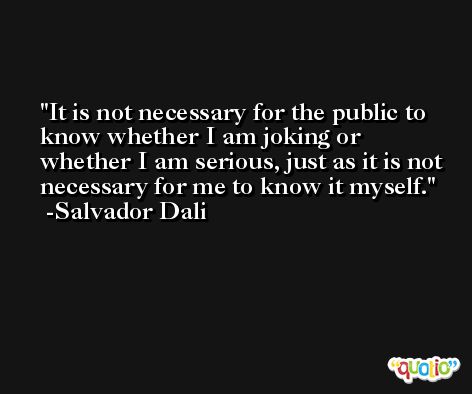 It is not necessary for the public to know whether I am joking or whether I am serious, just as it is not necessary for me to know it myself. -Salvador Dali