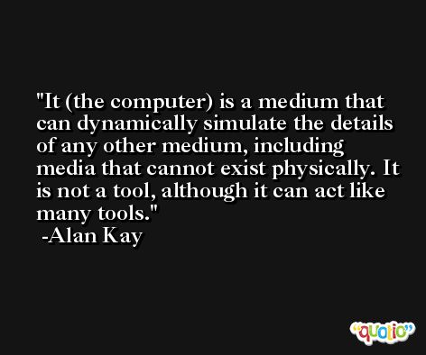 It (the computer) is a medium that can dynamically simulate the details of any other medium, including media that cannot exist physically. It is not a tool, although it can act like many tools. -Alan Kay