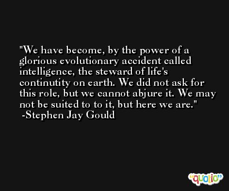 We have become, by the power of a glorious evolutionary accident called intelligence, the steward of life's continutity on earth. We did not ask for this role, but we cannot abjure it. We may not be suited to to it, but here we are. -Stephen Jay Gould