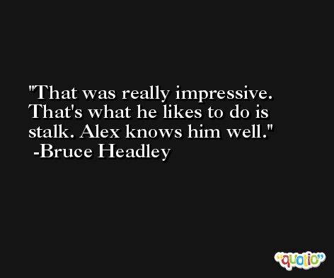 That was really impressive. That's what he likes to do is stalk. Alex knows him well. -Bruce Headley