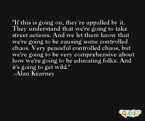 If this is going on, they're appalled by it. They understand that we're going to take street actions. And we let them know that we're going to be causing some controlled chaos. Very peaceful controlled chaos, but we're going to be very comprehensive about how we're going to be educating folks. And it's going to get wild. -Alan Kearney