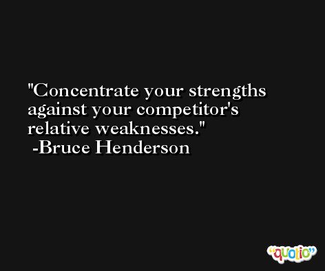 Concentrate your strengths against your competitor's relative weaknesses. -Bruce Henderson