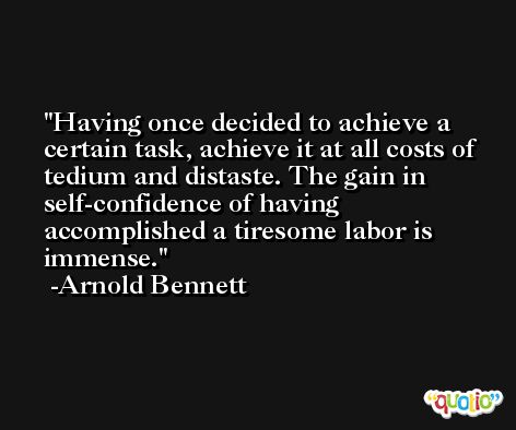 Having once decided to achieve a certain task, achieve it at all costs of tedium and distaste. The gain in self-confidence of having accomplished a tiresome labor is immense. -Arnold Bennett