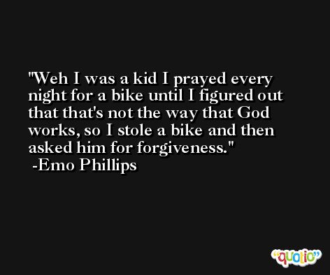 Weh I was a kid I prayed every night for a bike until I figured out that that's not the way that God works, so I stole a bike and then asked him for forgiveness. -Emo Phillips