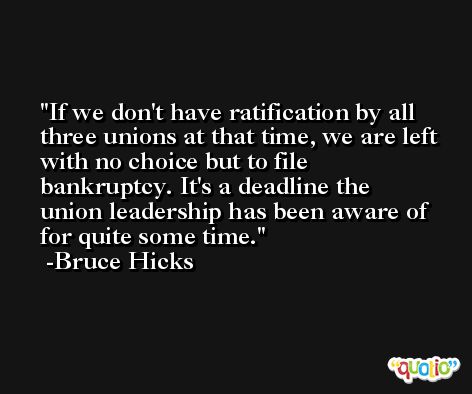 If we don't have ratification by all three unions at that time, we are left with no choice but to file bankruptcy. It's a deadline the union leadership has been aware of for quite some time. -Bruce Hicks