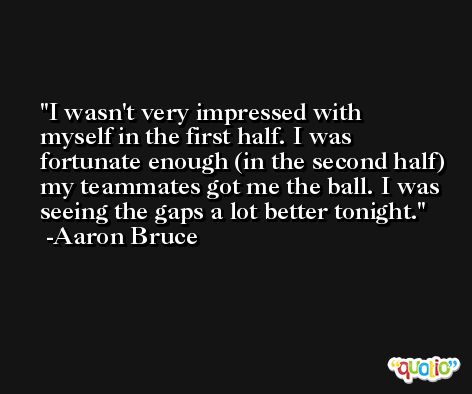I wasn't very impressed with myself in the first half. I was fortunate enough (in the second half) my teammates got me the ball. I was seeing the gaps a lot better tonight. -Aaron Bruce
