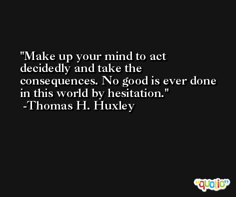 Make up your mind to act decidedly and take the consequences. No good is ever done in this world by hesitation. -Thomas H. Huxley