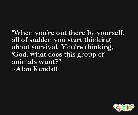 When you're out there by yourself, all of sudden you start thinking about survival. You're thinking, 'God, what does this group of animals want? -Alan Kendall