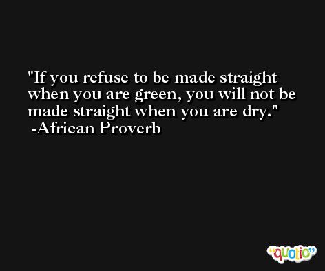 If you refuse to be made straight when you are green, you will not be made straight when you are dry. -African Proverb