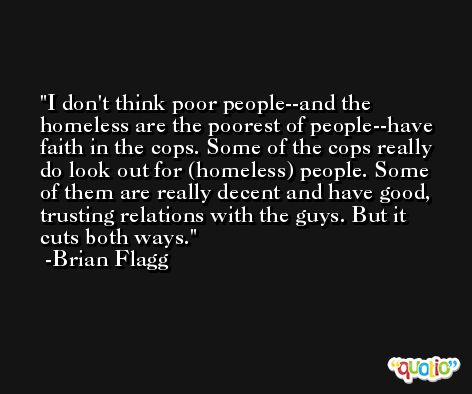 I don't think poor people--and the homeless are the poorest of people--have faith in the cops. Some of the cops really do look out for (homeless) people. Some of them are really decent and have good, trusting relations with the guys. But it cuts both ways. -Brian Flagg