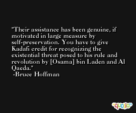 Their assistance has been genuine, if motivated in large measure by self-preservation. You have to give Kadafi credit for recognizing the existential threat posed to his rule and revolution by [Osama] bin Laden and Al Qaeda. -Bruce Hoffman