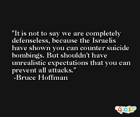It is not to say we are completely defenseless, because the Israelis have shown you can counter suicide bombings. But shouldn't have unrealistic expectations that you can prevent all attacks. -Bruce Hoffman