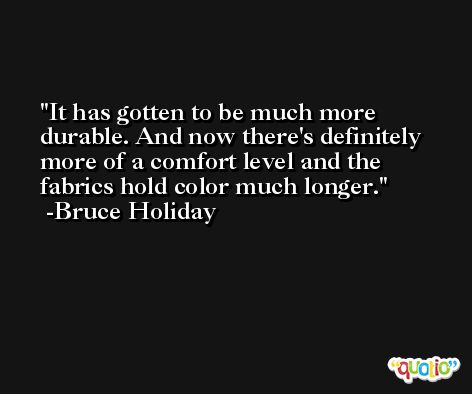 It has gotten to be much more durable. And now there's definitely more of a comfort level and the fabrics hold color much longer. -Bruce Holiday
