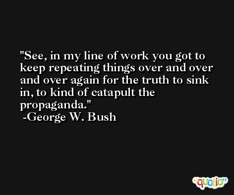 See, in my line of work you got to keep repeating things over and over and over again for the truth to sink in, to kind of catapult the propaganda. -George W. Bush