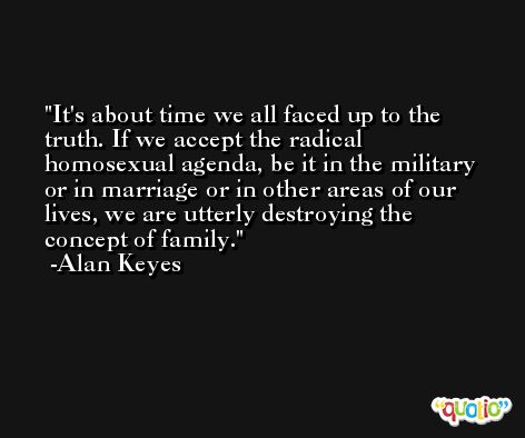 It's about time we all faced up to the truth. If we accept the radical homosexual agenda, be it in the military or in marriage or in other areas of our lives, we are utterly destroying the concept of family. -Alan Keyes