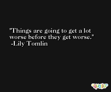 Things are going to get a lot worse before they get worse. -Lily Tomlin