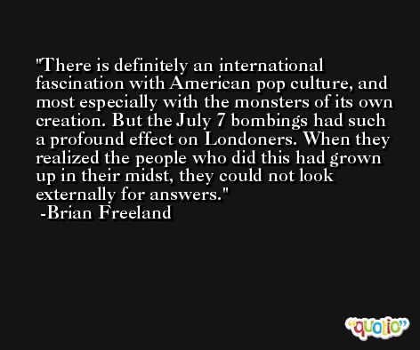 There is definitely an international fascination with American pop culture, and most especially with the monsters of its own creation. But the July 7 bombings had such a profound effect on Londoners. When they realized the people who did this had grown up in their midst, they could not look externally for answers. -Brian Freeland