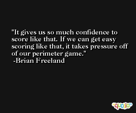 It gives us so much confidence to score like that. If we can get easy scoring like that, it takes pressure off of our perimeter game. -Brian Freeland