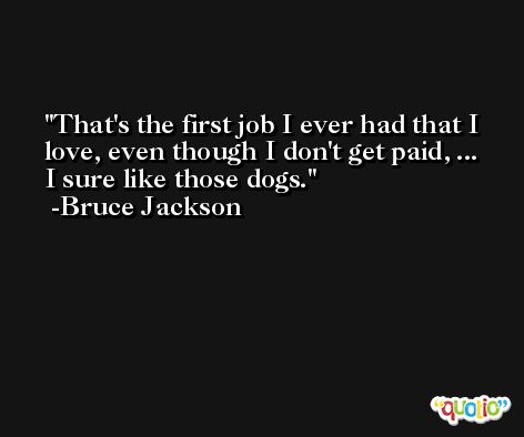 That's the first job I ever had that I love, even though I don't get paid, ... I sure like those dogs. -Bruce Jackson