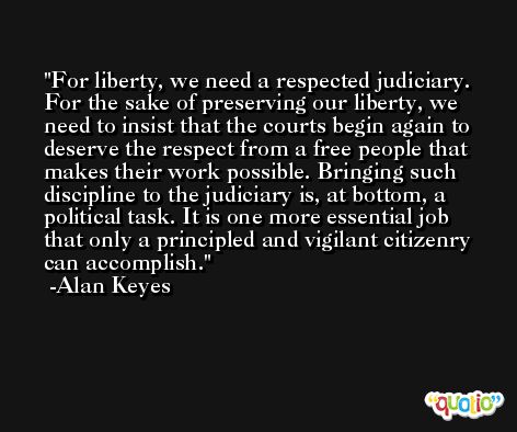 For liberty, we need a respected judiciary. For the sake of preserving our liberty, we need to insist that the courts begin again to deserve the respect from a free people that makes their work possible. Bringing such discipline to the judiciary is, at bottom, a political task. It is one more essential job that only a principled and vigilant citizenry can accomplish. -Alan Keyes