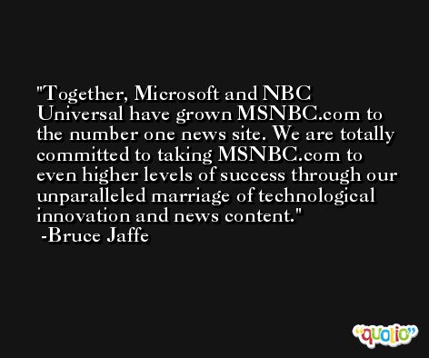 Together, Microsoft and NBC Universal have grown MSNBC.com to the number one news site. We are totally committed to taking MSNBC.com to even higher levels of success through our unparalleled marriage of technological innovation and news content. -Bruce Jaffe