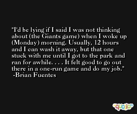 I'd be lying if I said I was not thinking about (the Giants game) when I woke up (Monday) morning. Usually, 12 hours and I can wash it away, but that one stuck with me until I got to the park and ran for awhile. . . . It felt good to go out there in a one-run game and do my job. -Brian Fuentes