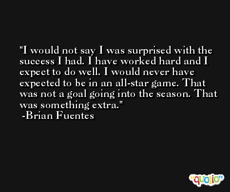 I would not say I was surprised with the success I had. I have worked hard and I expect to do well. I would never have expected to be in an all-star game. That was not a goal going into the season. That was something extra. -Brian Fuentes