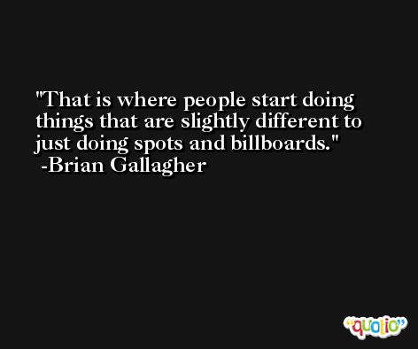 That is where people start doing things that are slightly different to just doing spots and billboards. -Brian Gallagher
