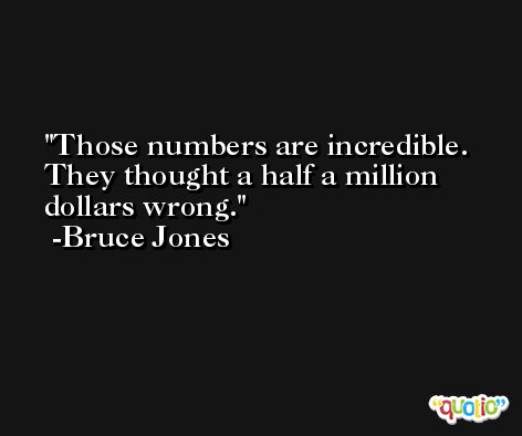 Those numbers are incredible. They thought a half a million dollars wrong. -Bruce Jones