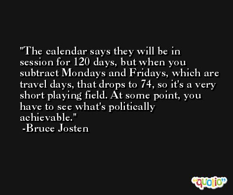 The calendar says they will be in session for 120 days, but when you subtract Mondays and Fridays, which are travel days, that drops to 74, so it's a very short playing field. At some point, you have to see what's politically achievable. -Bruce Josten
