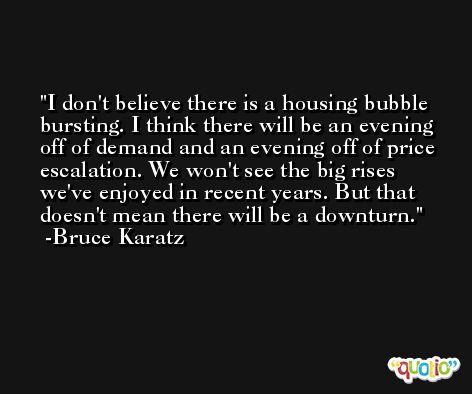 I don't believe there is a housing bubble bursting. I think there will be an evening off of demand and an evening off of price escalation. We won't see the big rises we've enjoyed in recent years. But that doesn't mean there will be a downturn. -Bruce Karatz