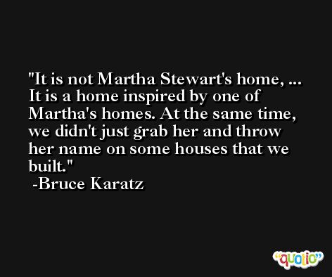 It is not Martha Stewart's home, ... It is a home inspired by one of Martha's homes. At the same time, we didn't just grab her and throw her name on some houses that we built. -Bruce Karatz