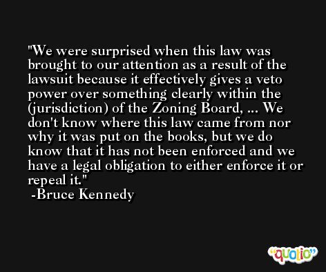 We were surprised when this law was brought to our attention as a result of the lawsuit because it effectively gives a veto power over something clearly within the (jurisdiction) of the Zoning Board, ... We don't know where this law came from nor why it was put on the books, but we do know that it has not been enforced and we have a legal obligation to either enforce it or repeal it. -Bruce Kennedy