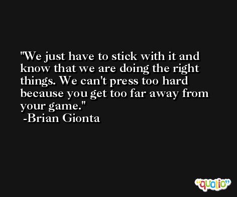 We just have to stick with it and know that we are doing the right things. We can't press too hard because you get too far away from your game. -Brian Gionta
