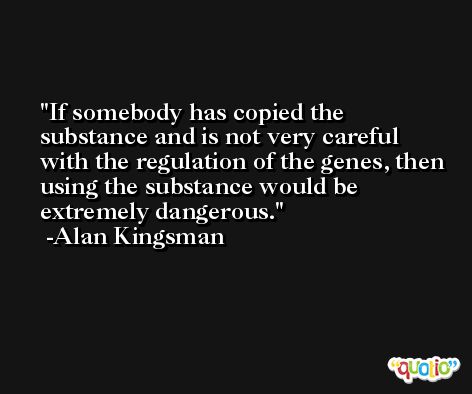 If somebody has copied the substance and is not very careful with the regulation of the genes, then using the substance would be extremely dangerous. -Alan Kingsman