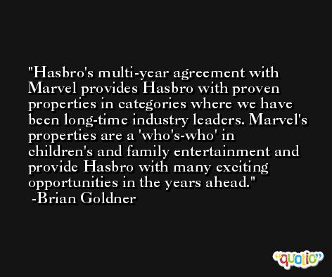 Hasbro's multi-year agreement with Marvel provides Hasbro with proven properties in categories where we have been long-time industry leaders. Marvel's properties are a 'who's-who' in children's and family entertainment and provide Hasbro with many exciting opportunities in the years ahead. -Brian Goldner