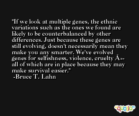 If we look at multiple genes, the ethnic variations such as the ones we found are likely to be counterbalanced by other differences. Just because these genes are still evolving, doesn't necessarily mean they make you any smarter. We've evolved genes for selfishness, violence, cruelty Ã»- all of which are in place because they may make survival easier. -Bruce T. Lahn