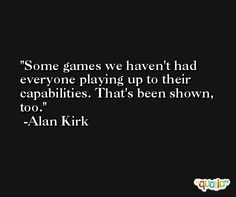 Some games we haven't had everyone playing up to their capabilities. That's been shown, too. -Alan Kirk