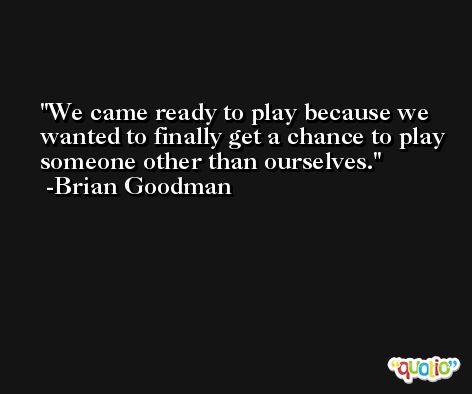 We came ready to play because we wanted to finally get a chance to play someone other than ourselves. -Brian Goodman