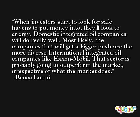 When investors start to look for safe havens to put money into, they'll look to energy. Domestic integrated oil companies will do really well. Most likely, the companies that will get a bigger push are the more diverse International integrated oil companies like Exxon-Mobil. That sector is probably going to outperform the market, irrespective of what the market does. -Bruce Lanni