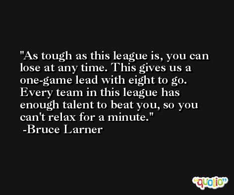 As tough as this league is, you can lose at any time. This gives us a one-game lead with eight to go. Every team in this league has enough talent to beat you, so you can't relax for a minute. -Bruce Larner
