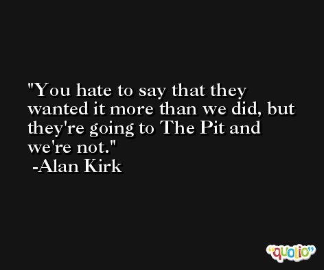 You hate to say that they wanted it more than we did, but they're going to The Pit and we're not. -Alan Kirk