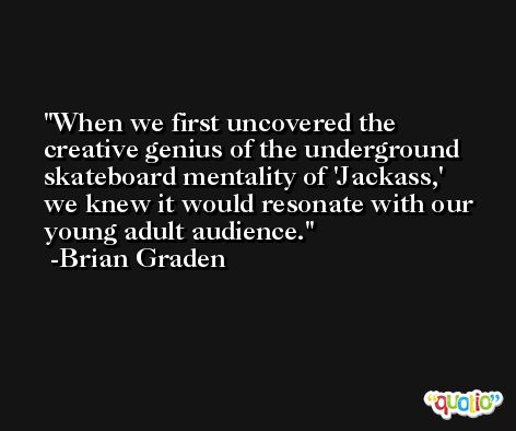 When we first uncovered the creative genius of the underground skateboard mentality of 'Jackass,' we knew it would resonate with our young adult audience. -Brian Graden