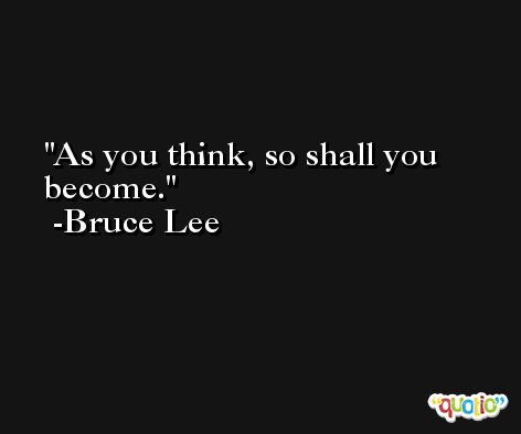 As you think, so shall you become. -Bruce Lee