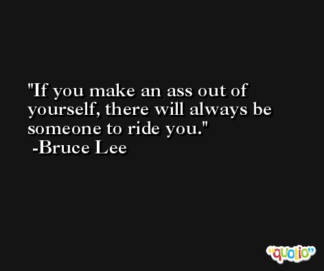 If you make an ass out of yourself, there will always be someone to ride you. -Bruce Lee